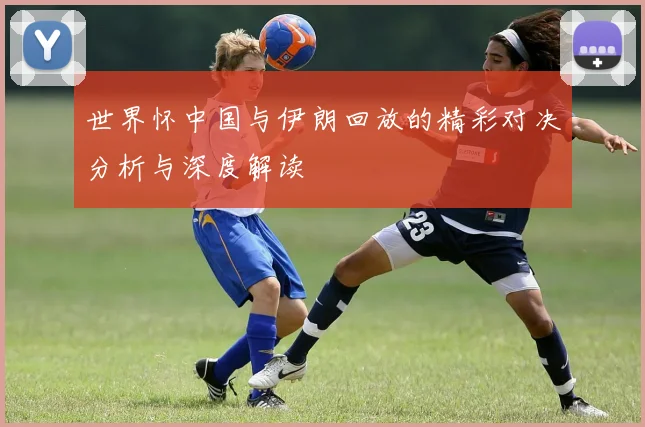 世界怀中国与伊朗回放的精彩对决分析与深度解读