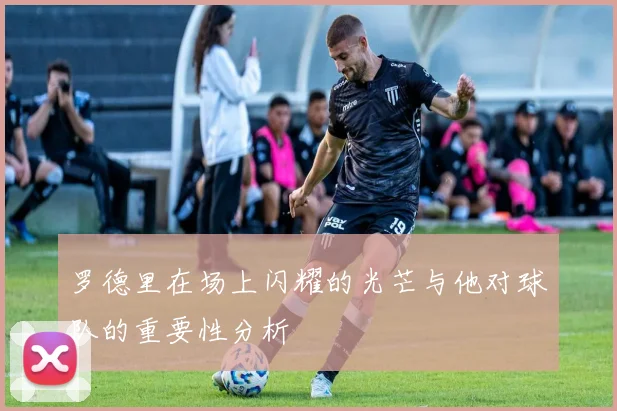 罗德里在场上闪耀的光芒与他对球队的重要性分析