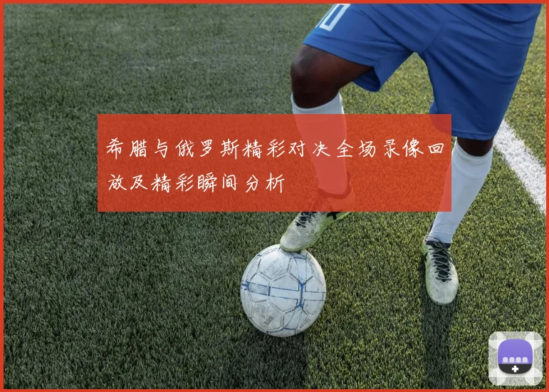 希腊与俄罗斯精彩对决全场录像回放及精彩瞬间分析