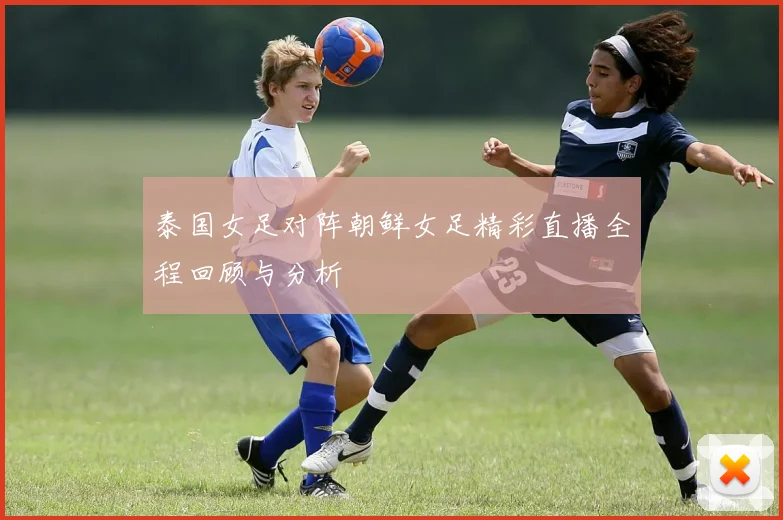 泰国女足对阵朝鲜女足精彩直播全程回顾与分析