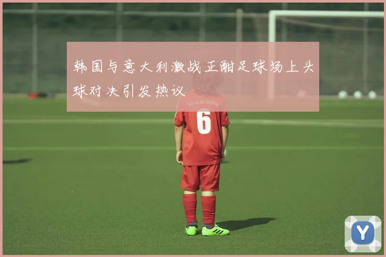 韩国与意大利激战正酣足球场上头球对决引发热议