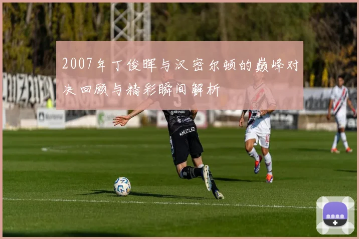 2007年丁俊晖与汉密尔顿的巅峰对决回顾与精彩瞬间解析