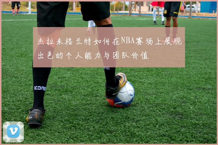 杰拉米格兰特如何在NBA赛场上展现出色的个人能力与团队价值