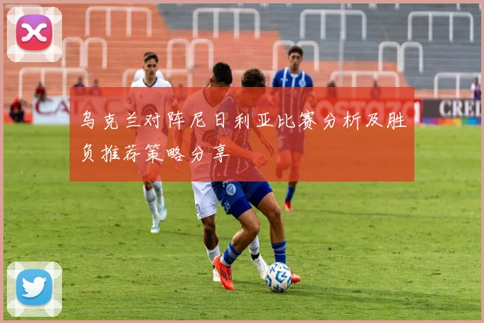 乌克兰对阵尼日利亚比赛分析及胜负推荐策略分享