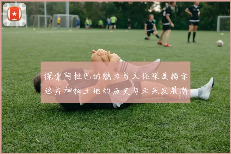 探索阿拉巴的魅力与文化深度揭示这片神秘土地的历史与未来发展潜力