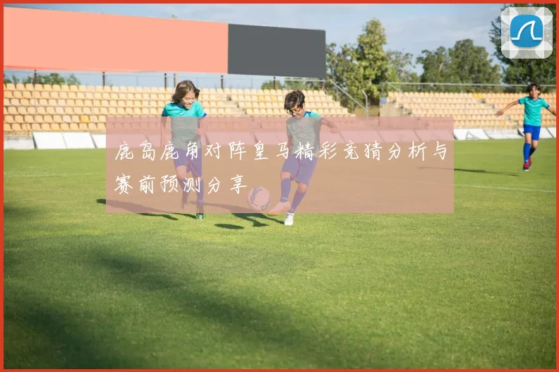 鹿岛鹿角对阵皇马精彩竞猜分析与赛前预测分享
