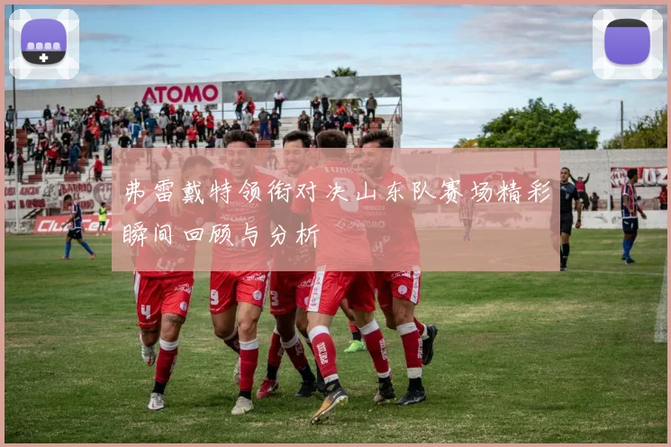 弗雷戴特领衔对决山东队赛场精彩瞬间回顾与分析