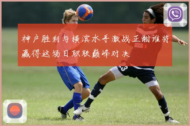 神户胜利与横滨水手激战正酣谁将赢得这场日职联巅峰对决