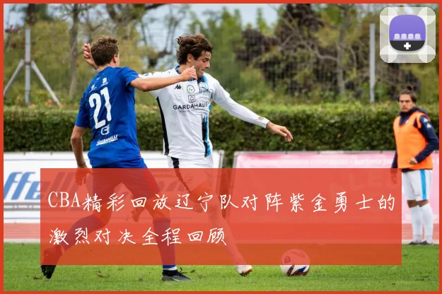 CBA精彩回放辽宁队对阵紫金勇士的激烈对决全程回顾