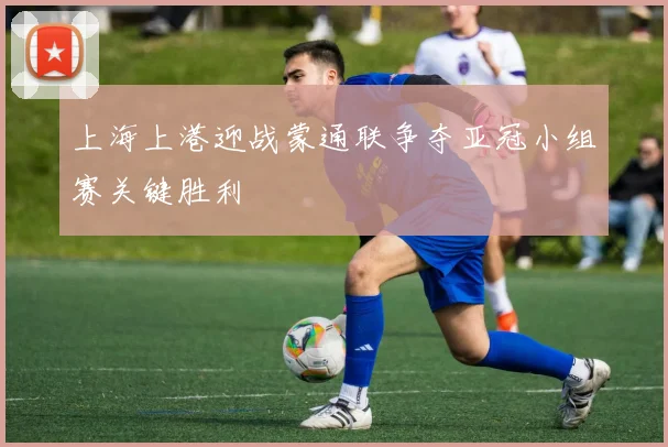 上海上港迎战蒙通联争夺亚冠小组赛关键胜利