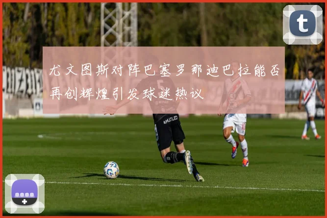 尤文图斯对阵巴塞罗那迪巴拉能否再创辉煌引发球迷热议
