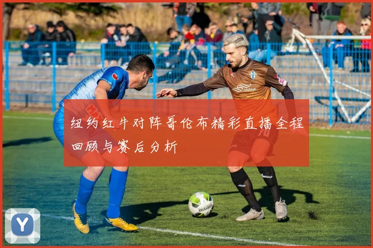 纽约红牛对阵哥伦布精彩直播全程回顾与赛后分析