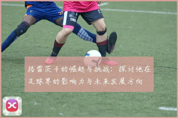格雷茨卡的崛起与挑战：探讨他在足球界的影响力与未来发展方向