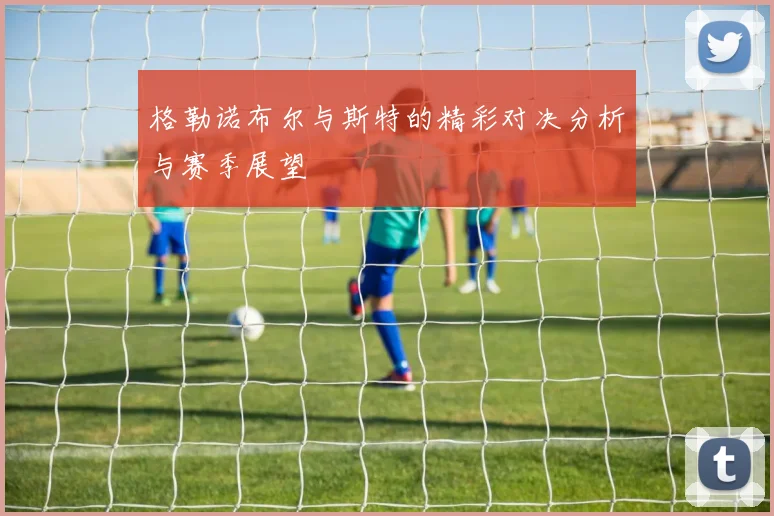 格勒诺布尔与斯特的精彩对决分析与赛季展望