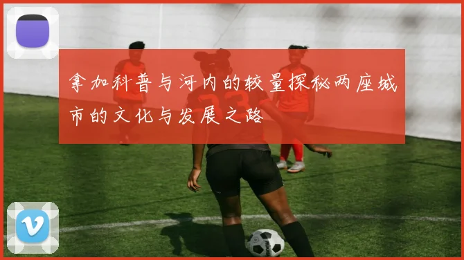 拿加科普与河内的较量探秘两座城市的文化与发展之路