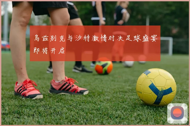 乌兹别克与沙特激情对决足球盛宴即将开启