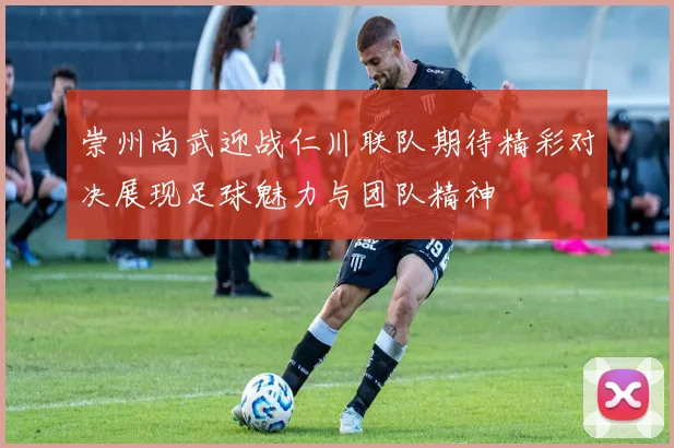 崇州尚武迎战仁川联队期待精彩对决展现足球魅力与团队精神