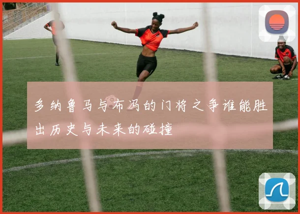 多纳鲁马与布冯的门将之争谁能胜出历史与未来的碰撞