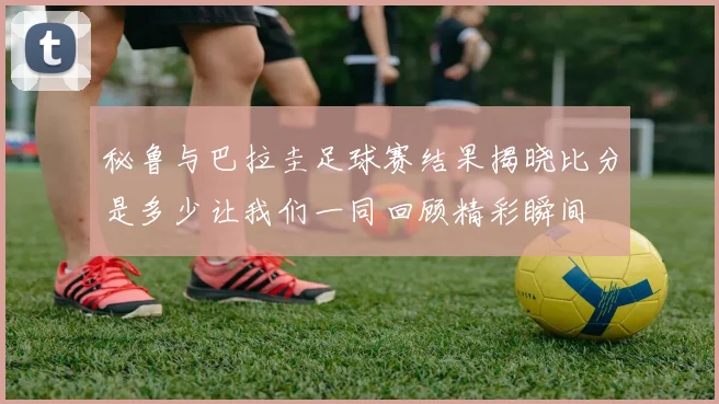 秘鲁与巴拉圭足球赛结果揭晓比分是多少让我们一同回顾精彩瞬间