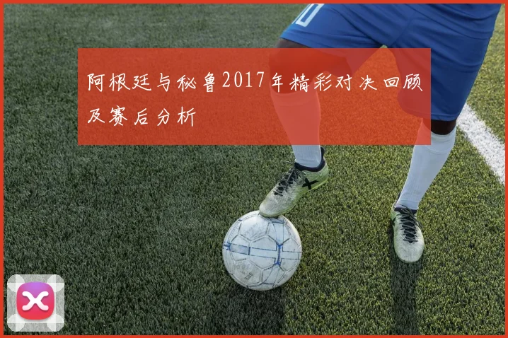 阿根廷与秘鲁2017年精彩对决回顾及赛后分析