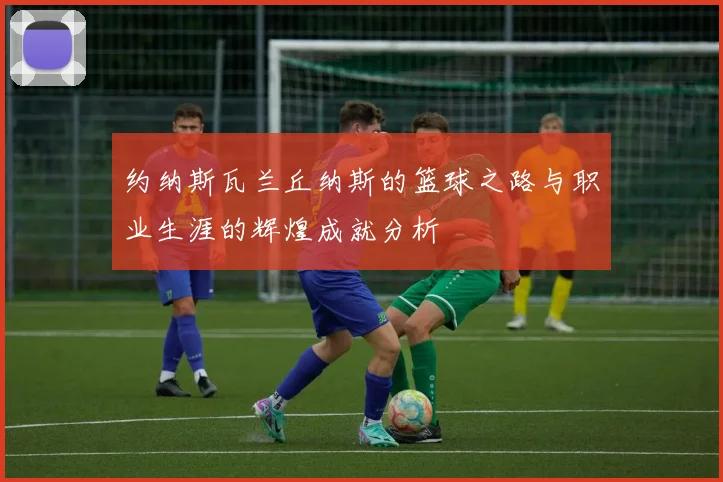 约纳斯瓦兰丘纳斯的篮球之路与职业生涯的辉煌成就分析