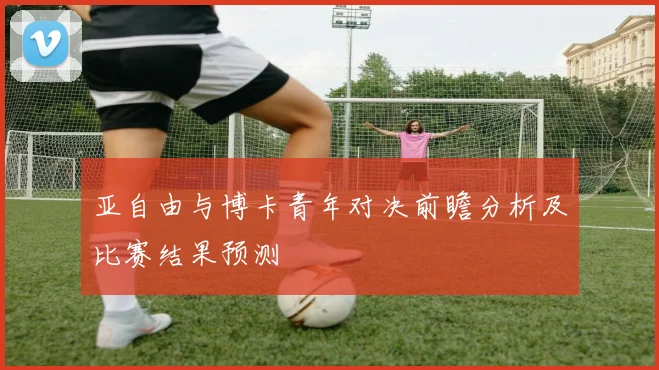 亚自由与博卡青年对决前瞻分析及比赛结果预测