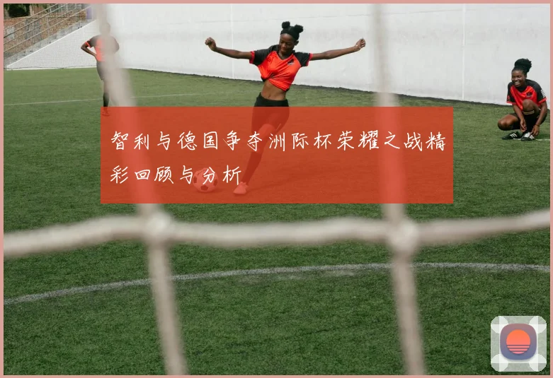 智利与德国争夺洲际杯荣耀之战精彩回顾与分析
