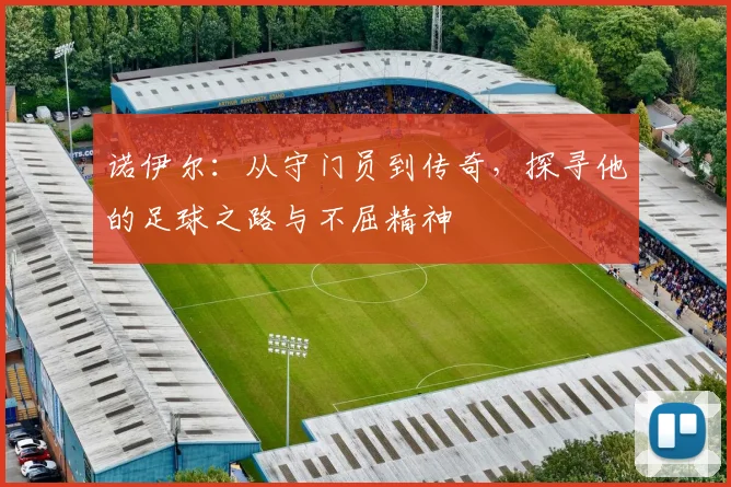 诺伊尔：从守门员到传奇，探寻他的足球之路与不屈精神
